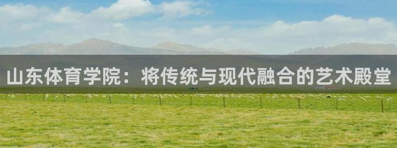 JJB竞技宝官网下载平台注册流程视频:山东体育学院:将传统与